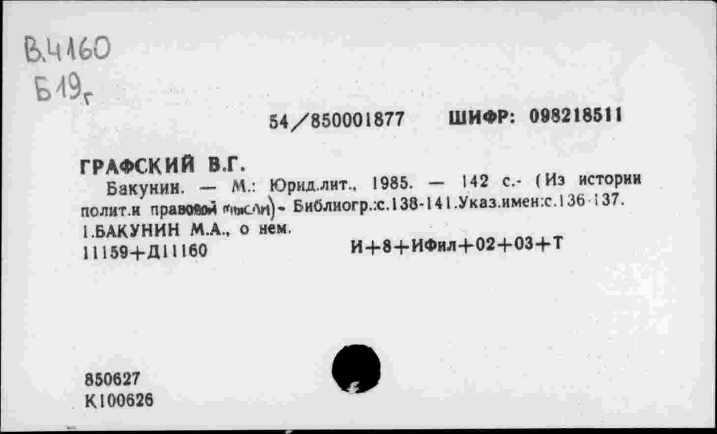 ﻿&М60
54/850001877 ШИФР: 098218511
ГРАФСКИЙ В.Г.
Бакунин. — М.: Юрид.лит.. 1985. — 142 с.- (Из истории полит.и правовой	Библиогр.:с.138-141.Указ.имен:с.136 137.
(.БАКУНИН М.А., о нем.
11159+Д11160	И+8+ИФил-Ь024-03+Т
850627
К100626